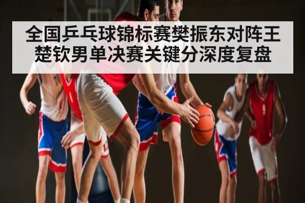 全国乒乓球锦标赛樊振东对阵王楚钦男单决赛关键分深度复盘
